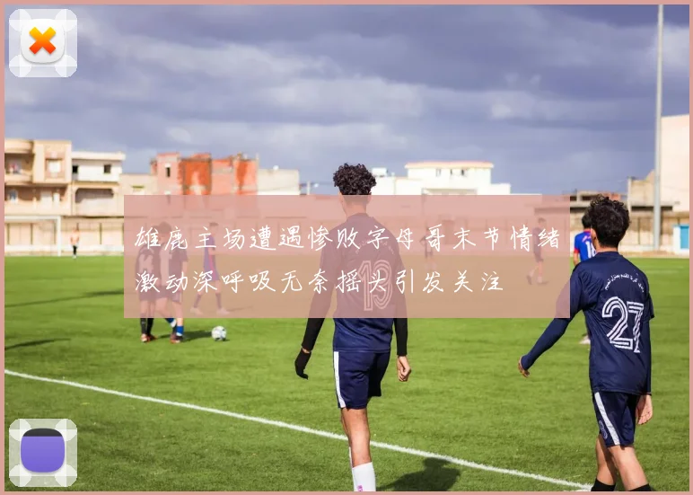 雄鹿主场遭遇惨败字母哥末节情绪激动深呼吸无奈摇头引发关注