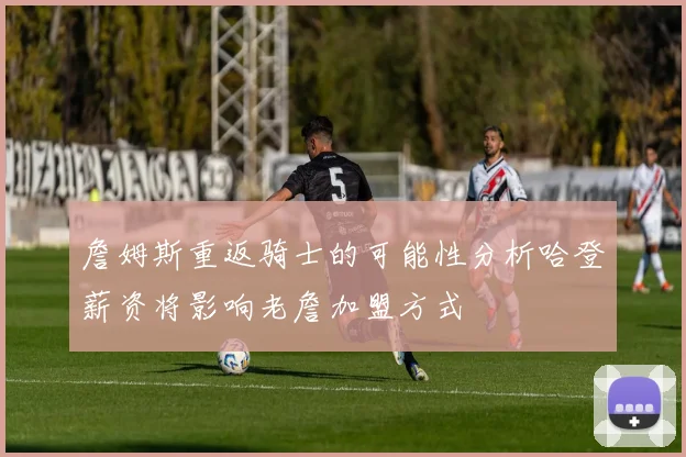 詹姆斯重返骑士的可能性分析哈登薪资将影响老詹加盟方式