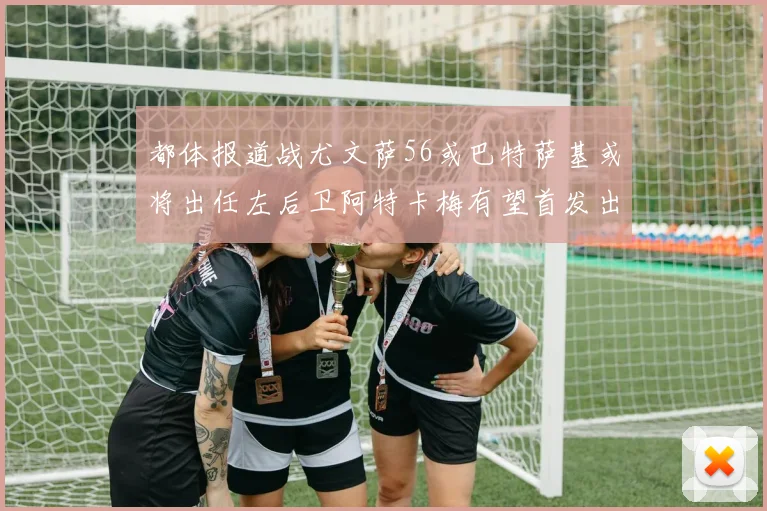 都体报道战尤文萨56或巴特萨基或将出任左后卫阿特卡梅有望首发出战