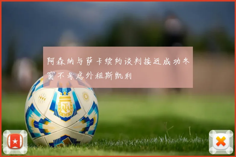 阿森纳与萨卡续约谈判接近成功冬窗不考虑外租斯凯利