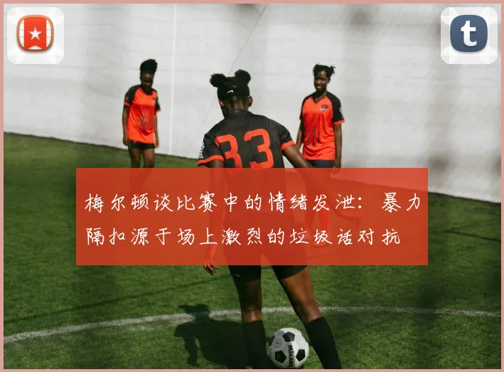 梅尔顿谈比赛中的情绪发泄：暴力隔扣源于场上激烈的垃圾话对抗