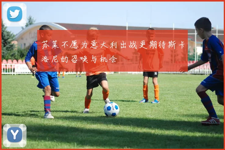 苏莱不愿为意大利出战更期待斯卡洛尼的召唤与机会