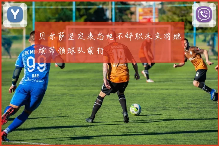 贝尔萨坚定表态绝不辞职未来将继续带领球队前行