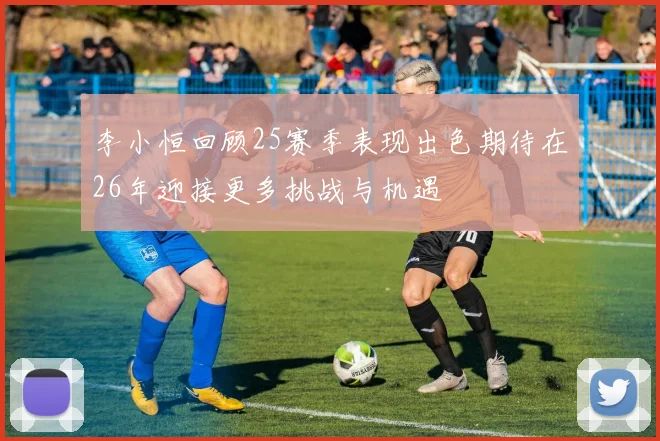 李小恒回顾25赛季表现出色期待在26年迎接更多挑战与机遇