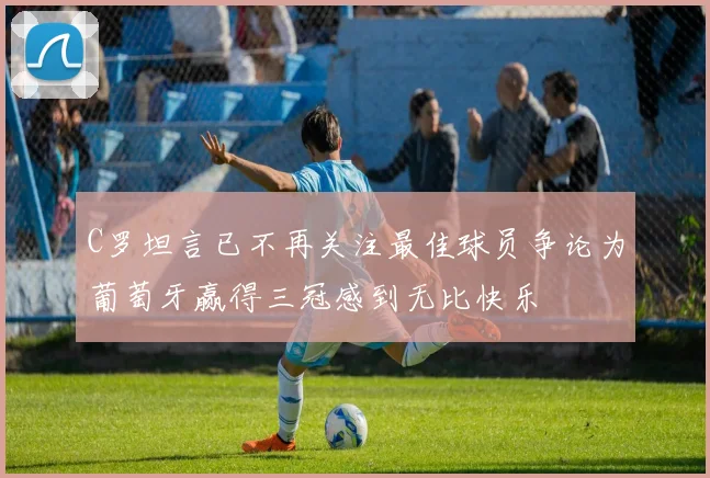 C罗坦言已不再关注最佳球员争论为葡萄牙赢得三冠感到无比快乐