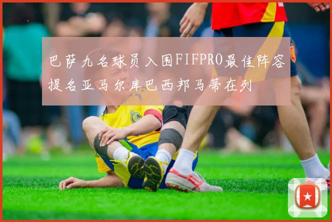 巴萨九名球员入围FIFPRO最佳阵容提名亚马尔库巴西邦马蒂在列
